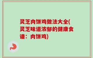 灵芝肉饼鸡做法大全(灵芝味道浓郁的健康食谱：肉饼鸡)