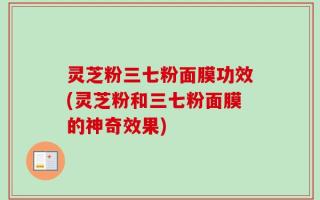 灵芝粉三七粉面膜功效(灵芝粉和三七粉面膜的神奇效果)