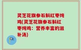 灵芝花旗参石斛红枣炖鸡(灵芝花旗参石斛红枣炖鸡：营养丰富的滋补汤)