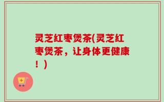灵芝红枣煲茶(灵芝红枣煲茶，让身体更健康！)
