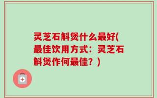 灵芝石斛煲什么最好(最佳饮用方式：灵芝石斛煲作何最佳？)