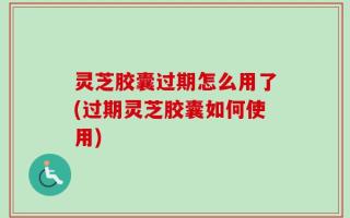 灵芝胶囊过期怎么用了(过期灵芝胶囊如何使用)