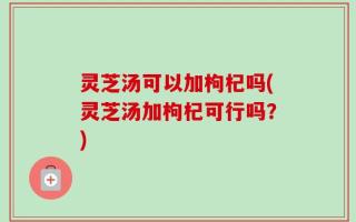 灵芝汤可以加枸杞吗(灵芝汤加枸杞可行吗？)