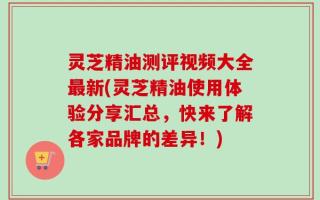 灵芝精油测评视频大全最新(灵芝精油使用体验分享汇总，快来了解各家品牌的差异！)