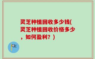 灵芝种植回收多少钱(灵芝种植回收价格多少，如何盈利？)
