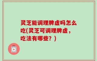 灵芝能调理脾虚吗怎么吃(灵芝可调理脾虚，吃法有哪些？)
