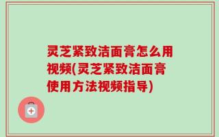 灵芝紧致洁面膏怎么用视频(灵芝紧致洁面膏使用方法视频指导)