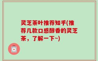 灵芝茶叶推荐知乎(推荐几款口感醇香的灵芝茶，了解一下~)