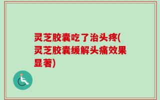 灵芝胶囊吃了治头疼(灵芝胶囊缓解头痛效果显著)