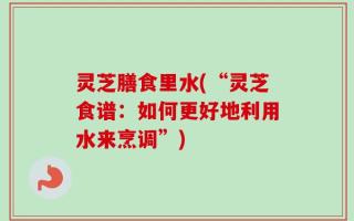 灵芝膳食里水(“灵芝食谱：如何更好地利用水来烹调”)