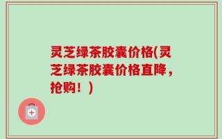 灵芝绿茶胶囊价格(灵芝绿茶胶囊价格直降，抢购！)