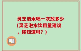 灵芝泡水喝一次放多少(灵芝泡水饮用量建议，你知道吗？)