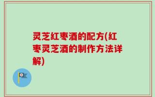 灵芝红枣酒的配方(红枣灵芝酒的制作方法详解)