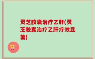 灵芝胶囊治疗乙肝(灵芝胶囊治疗乙肝疗效显著)
