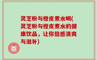 灵芝粉与橙皮煮水喝(灵芝粉与橙皮煮水的健康饮品，让你倍感清爽与滋补)