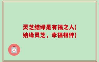 灵芝结缘是有福之人(结缘灵芝，幸福相伴)