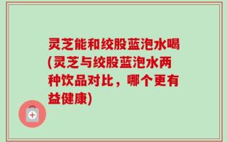 灵芝能和绞股蓝泡水喝(灵芝与绞股蓝泡水两种饮品对比，哪个更有益健康)