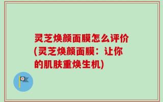 灵芝焕颜面膜怎么评价(灵芝焕颜面膜：让你的肌肤重焕生机)