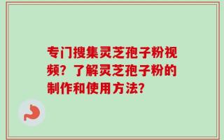 专门搜集灵芝孢子粉视频？了解灵芝孢子粉的制作和使用方法？