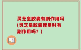 灵芝皇胶囊有副作用吗(灵芝皇胶囊使用时有副作用吗？)