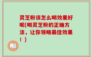 灵芝粉该怎么喝效果好呢(喝灵芝粉的正确方法，让你领略最佳效果！)