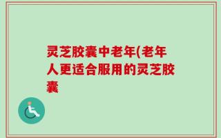 灵芝胶囊中老年(老年人更适合服用的灵芝胶囊