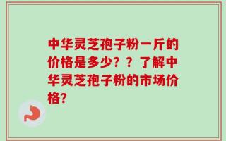 中华灵芝孢子粉一斤的价格是多少？？了解中华灵芝孢子粉的市场价格？