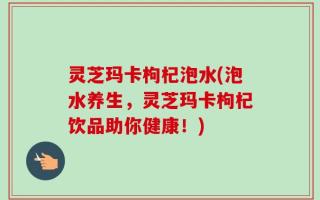 灵芝玛卡枸杞泡水(泡水养生，灵芝玛卡枸杞饮品助你健康！)