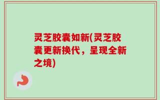 灵芝胶囊如新(灵芝胶囊更新换代，呈现全新之境)