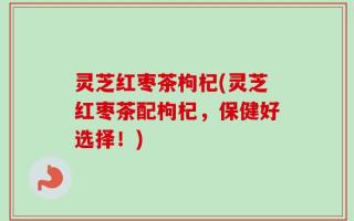灵芝红枣茶枸杞(灵芝红枣茶配枸杞，保健好选择！)