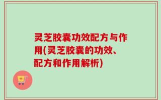 灵芝胶囊功效配方与作用(灵芝胶囊的功效、配方和作用解析)