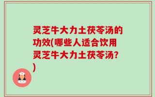 灵芝牛大力土茯苓汤的功效(哪些人适合饮用灵芝牛大力土茯苓汤？)