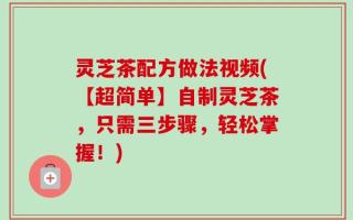 灵芝茶配方做法视频(【超简单】自制灵芝茶，只需三步骤，轻松掌握！)