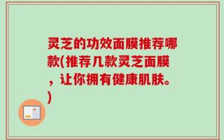 灵芝的功效面膜推荐哪款(推荐几款灵芝面膜，让你拥有健康肌肤。)