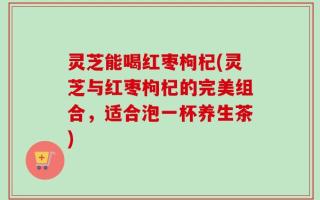 灵芝能喝红枣枸杞(灵芝与红枣枸杞的完美组合，适合泡一杯养生茶)