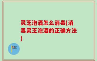 灵芝泡酒怎么消毒(消毒灵芝泡酒的正确方法)