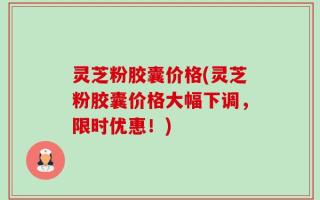 灵芝粉胶囊价格(灵芝粉胶囊价格大幅下调，限时优惠！)