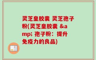 灵芝皇胶囊 灵芝孢子粉(灵芝皇胶囊 & 孢子粉：提升免疫力的良品)