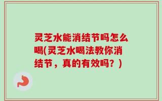灵芝水能消结节吗怎么喝(灵芝水喝法教你消结节，真的有效吗？)