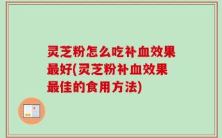灵芝粉怎么吃补血效果最好(灵芝粉补血效果最佳的食用方法)