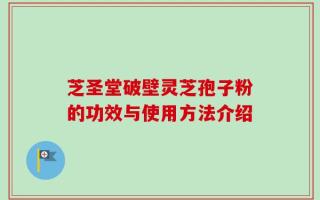 芝圣堂破壁灵芝孢子粉的功效与使用方法介绍