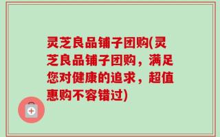 灵芝良品铺子团购(灵芝良品铺子团购，满足您对健康的追求，超值惠购不容错过)