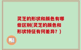 灵芝的形状和颜色有哪些区别(灵芝的颜色和形状特征有何差异？)