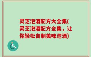 灵芝泡酒配方大全集(灵芝泡酒配方全集，让你轻松自制美味泡酒)