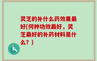 灵芝的补什么药效果最好(何种功效最好，灵芝最好的补药材料是什么？)