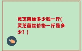 灵芝菌丝多少钱一斤(灵芝菌丝价格一斤是多少？)