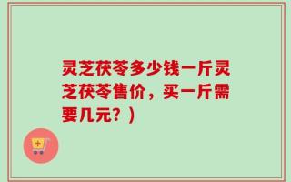 灵芝茯苓多少钱一斤灵芝茯苓售价，买一斤需要几元？)