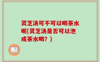 灵芝汤可不可以喝茶水呢(灵芝汤是否可以泡成茶水喝？)
