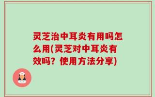灵芝治中耳炎有用吗怎么用(灵芝对中耳炎有效吗？使用方法分享)