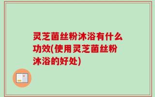 灵芝菌丝粉沐浴有什么功效(使用灵芝菌丝粉沐浴的好处)